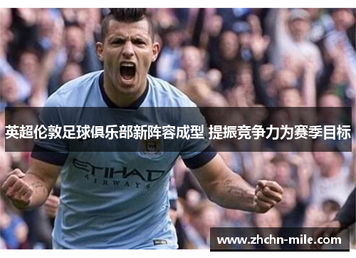 英超伦敦足球俱乐部新阵容成型 提振竞争力为赛季目标 英超伦敦足球俱乐部新阵容成型 提振竞争力为赛季目标