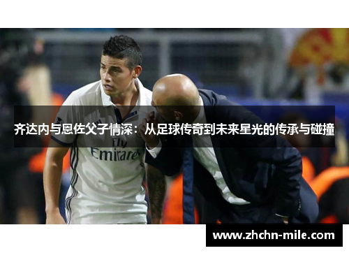 齐达内与恩佐父子情深:从足球传奇到未来星光的传承与碰撞 齐达内与恩佐父子情深:从足球传奇到未来星光的传承与碰撞