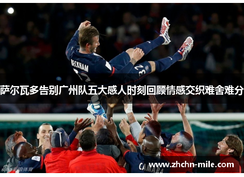 萨尔瓦多告别广州队五大感人时刻回顾情感交织难舍难分 萨尔瓦多告别广州队五大感人时刻回顾情感交织难舍难分