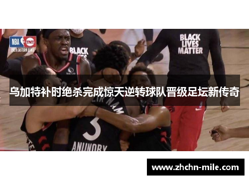 乌加特补时绝杀完成惊天逆转球队晋级足坛新传奇