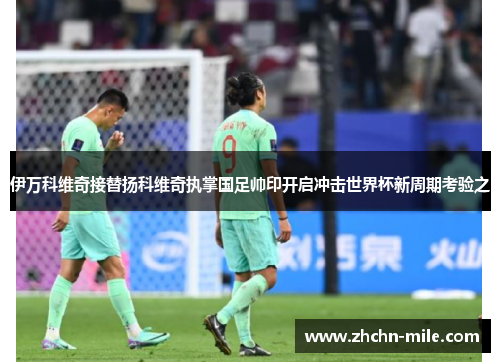 伊万科维奇接替扬科维奇执掌国足帅印开启冲击世界杯新周期考验之