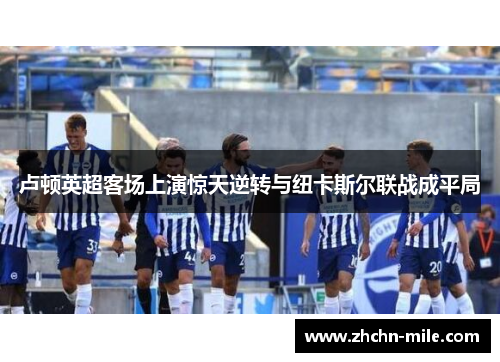 卢顿英超客场上演惊天逆转与纽卡斯尔联战成平局